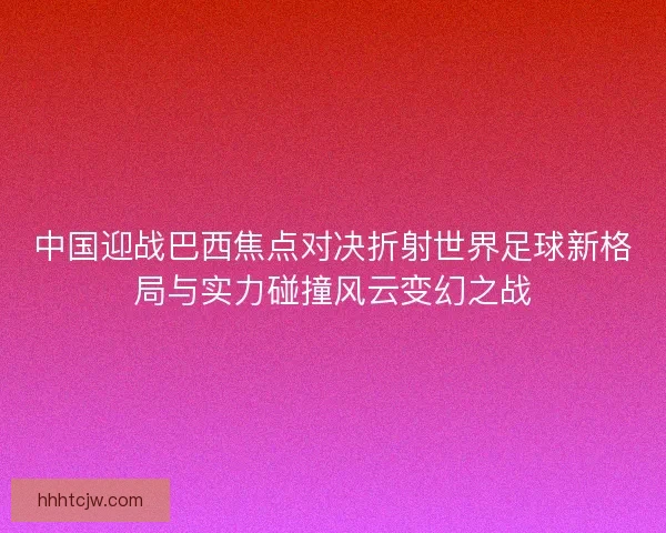中国迎战巴西焦点对决折射世界足球新格局与实力碰撞风云变幻之战