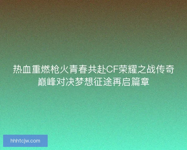 热血重燃枪火青春共赴CF荣耀之战传奇巅峰对决梦想征途再启篇章
