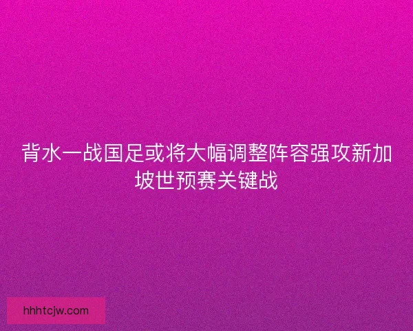 背水一战国足或将大幅调整阵容强攻新加坡世预赛关键战