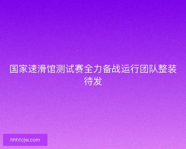 国家速滑馆测试赛全力备战运行团队整装待发