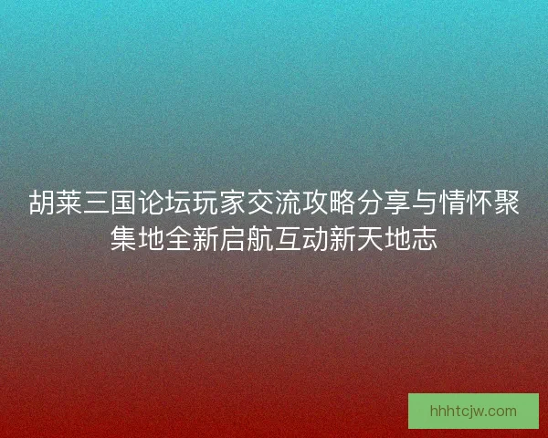 胡莱三国论坛玩家交流攻略分享与情怀聚集地全新启航互动新天地志