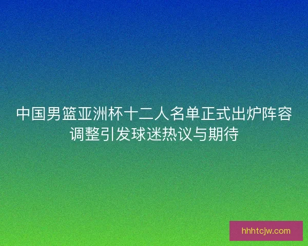 中国男篮亚洲杯十二人名单正式出炉阵容调整引发球迷热议与期待