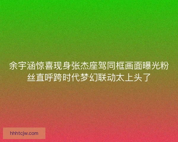 余宇涵惊喜现身张杰座驾同框画面曝光粉丝直呼跨时代梦幻联动太上头了