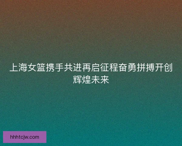 上海女篮携手共进再启征程奋勇拼搏开创辉煌未来