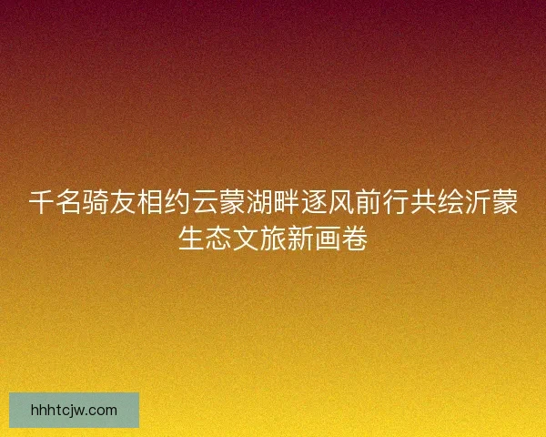 千名骑友相约云蒙湖畔逐风前行共绘沂蒙生态文旅新画卷