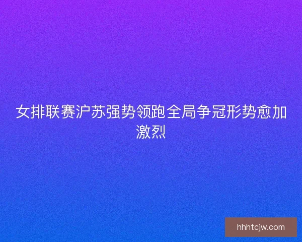 女排联赛沪苏强势领跑全局争冠形势愈加激烈