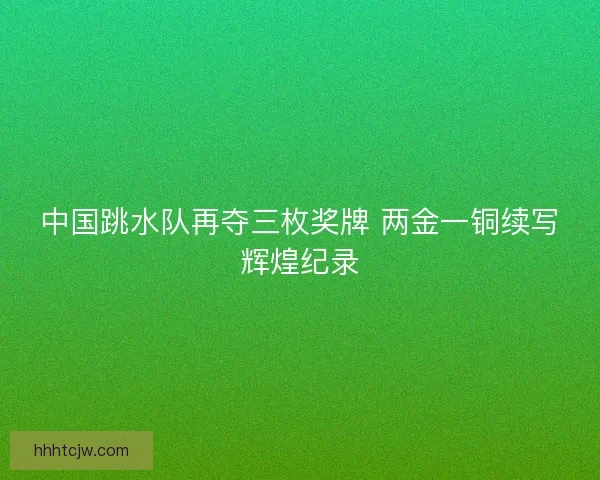 中国跳水队再夺三枚奖牌 两金一铜续写辉煌纪录